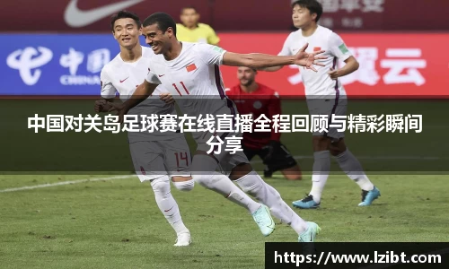 中国对关岛足球赛在线直播全程回顾与精彩瞬间分享