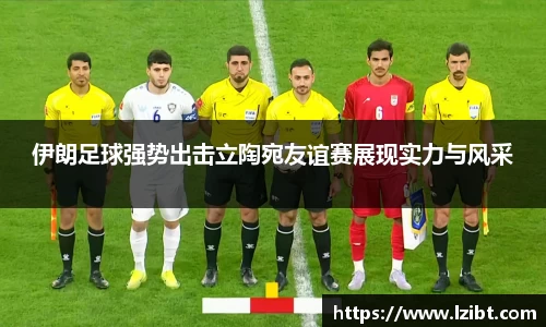 伊朗足球强势出击立陶宛友谊赛展现实力与风采